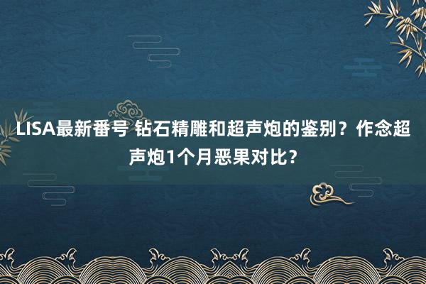 LISA最新番号 钻石精雕和超声炮的鉴别？作念超声炮1个月恶果对比？