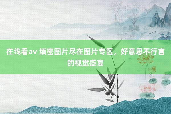 在线看av 缜密图片尽在图片专区，好意思不行言的视觉盛宴