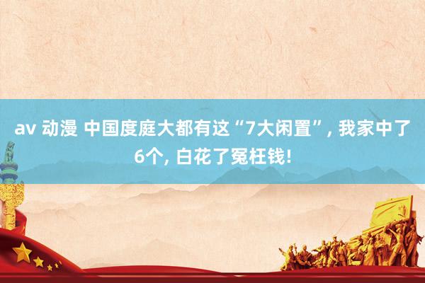 av 动漫 中国度庭大都有这“7大闲置”， 我家中了6个， 白花了冤枉钱!