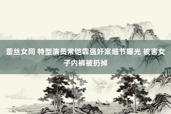 蕾丝女同 特型演员常铠霖强奸案细节曝光 被害女子内裤被扔掉