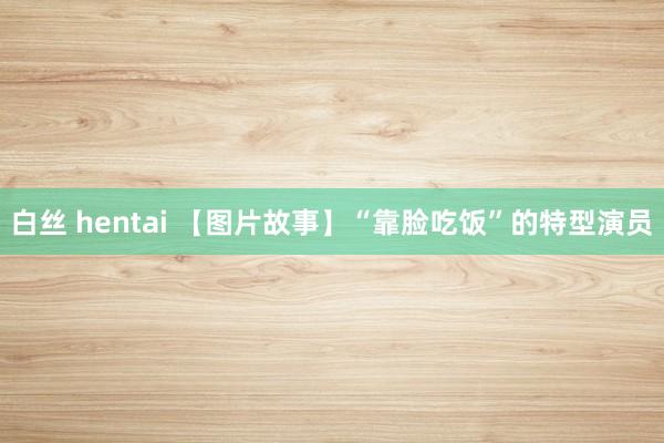 白丝 hentai 【图片故事】“靠脸吃饭”的特型演员