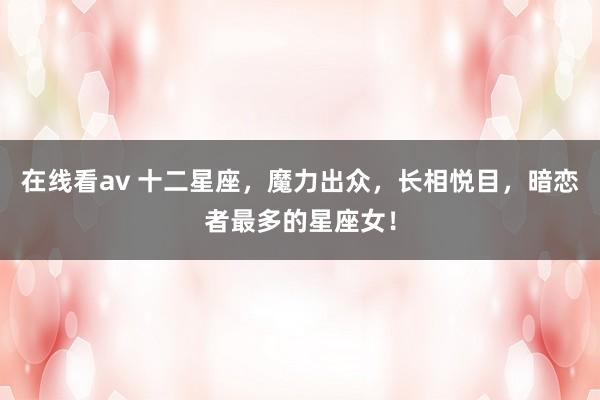 在线看av 十二星座，魔力出众，长相悦目，暗恋者最多的星座女！