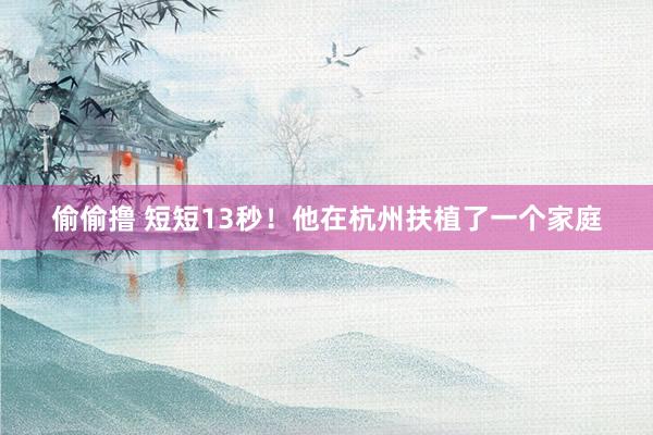 偷偷撸 短短13秒！他在杭州扶植了一个家庭