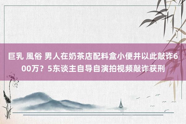 巨乳 風俗 男人在奶茶店配料盒小便并以此敲诈600万？5东谈主自导自演拍视频敲诈获刑