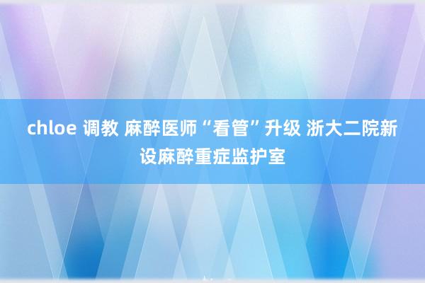 chloe 调教 麻醉医师“看管”升级 浙大二院新设麻醉重症监护室
