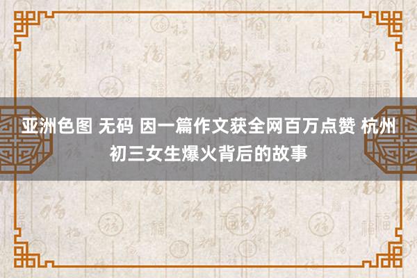 亚洲色图 无码 因一篇作文获全网百万点赞 杭州初三女生爆火背后的故事