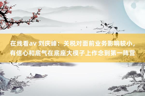 在线看av 刘庆峰：关税对面前业务影响较小，有信心和底气在底座大模子上作念到第一阵营