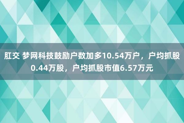 肛交 梦网科技鼓励户数加多10.54万户，户均抓股0.44万股，户均抓股市值6.57万元