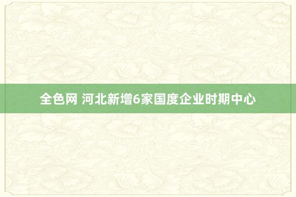 全色网 河北新增6家国度企业时期中心