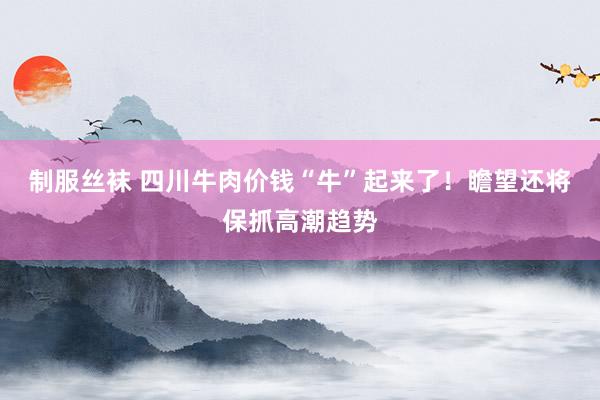 制服丝袜 四川牛肉价钱“牛”起来了！瞻望还将保抓高潮趋势