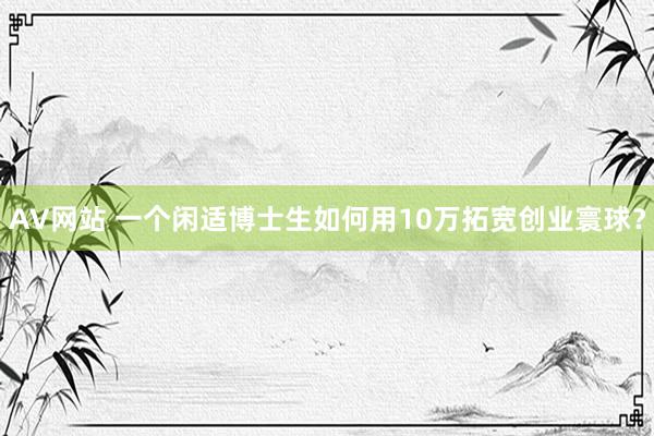 AV网站 一个闲适博士生如何用10万拓宽创业寰球？