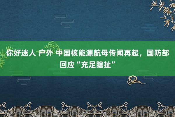 你好迷人 户外 中国核能源航母传闻再起，国防部回应“充足瞎扯”