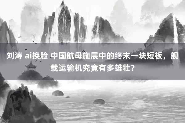 刘涛 ai换脸 中国航母施展中的终末一块短板，舰载运输机究竟有多雄壮？