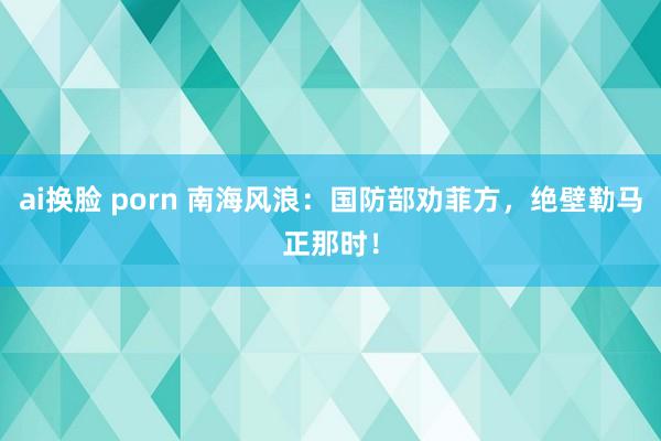 ai换脸 porn 南海风浪：国防部劝菲方，绝壁勒马正那时！