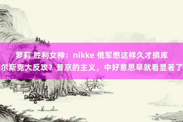 萝莉 胜利女神：nikke 俄军憋这样久才搞库尔斯克大反攻？普京的主义，中好意思早就看显著了