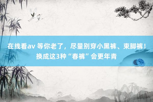 在线看av 等你老了，尽量别穿小黑裤、束脚裤！换成这3种“春裤”会更年青