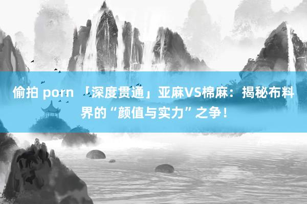 偷拍 porn 「深度贯通」亚麻VS棉麻：揭秘布料界的“颜值与实力”之争！