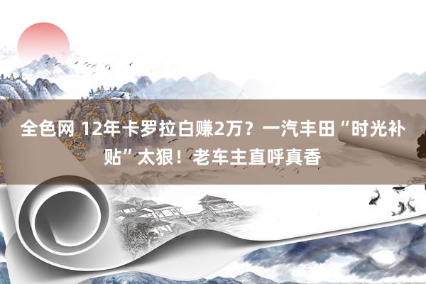全色网 12年卡罗拉白赚2万？一汽丰田“时光补贴”太狠！老车主直呼真香