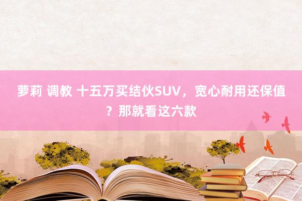 萝莉 调教 十五万买结伙SUV，宽心耐用还保值？那就看这六款