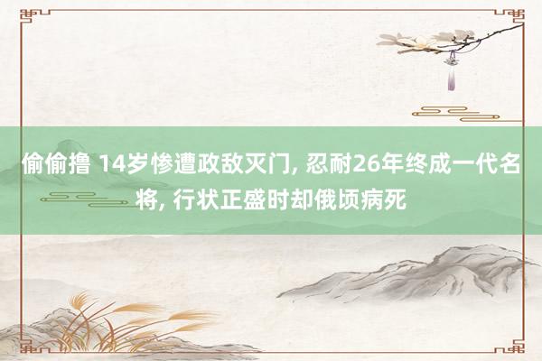 偷偷撸 14岁惨遭政敌灭门， 忍耐26年终成一代名将， 行状正盛时却俄顷病死
