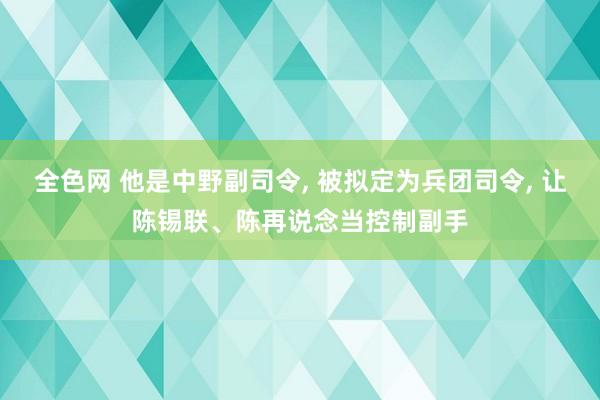 全色网 他是中野副司令， 被拟定为兵团司令， 让陈锡联、陈再说念当控制副手