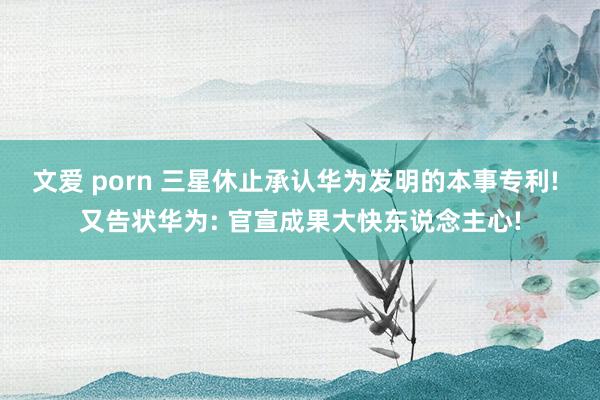文爱 porn 三星休止承认华为发明的本事专利! 又告状华为: 官宣成果大快东说念主心!