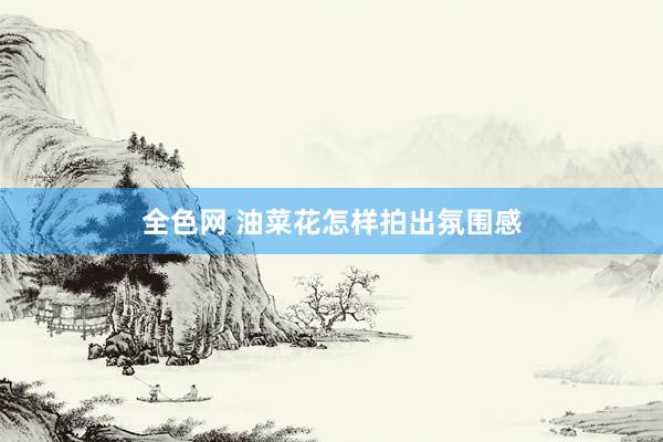 全色网 油菜花怎样拍出氛围感