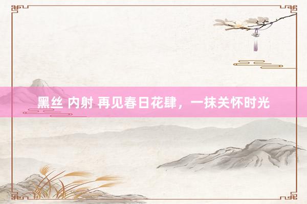 黑丝 内射 再见春日花肆，一抹关怀时光
