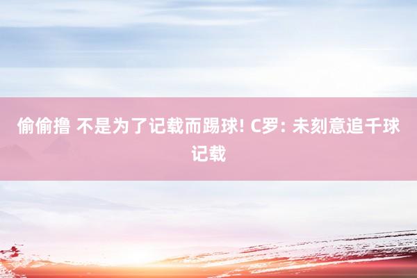 偷偷撸 不是为了记载而踢球! C罗: 未刻意追千球记载