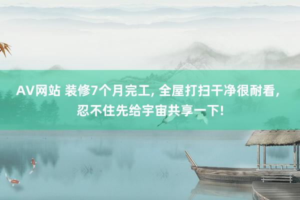 AV网站 装修7个月完工， 全屋打扫干净很耐看， 忍不住先给宇宙共享一下!