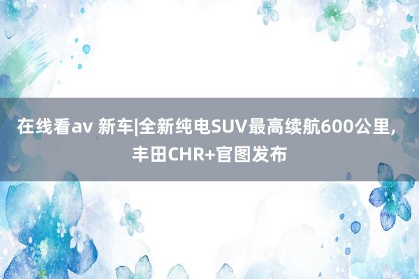 在线看av 新车|全新纯电SUV最高续航600公里， 丰田CHR+官图发布