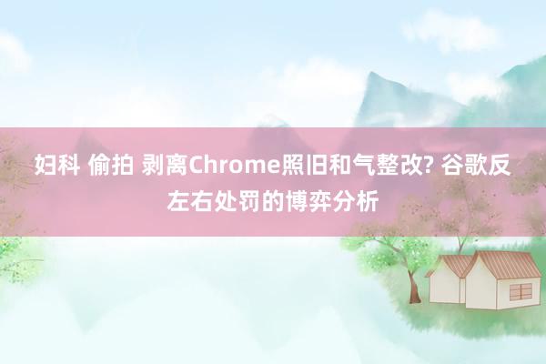 妇科 偷拍 剥离Chrome照旧和气整改? 谷歌反左右处罚的博弈分析