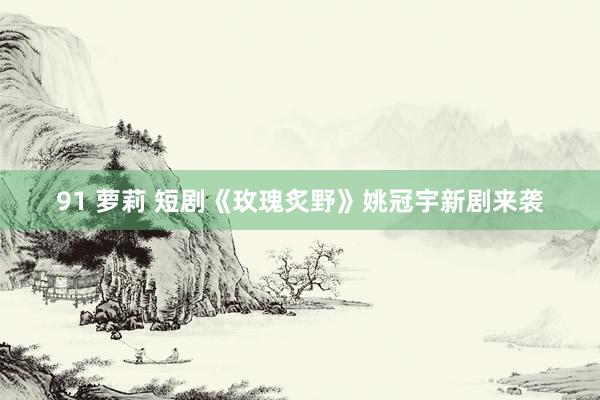 91 萝莉 短剧《玫瑰炙野》姚冠宇新剧来袭
