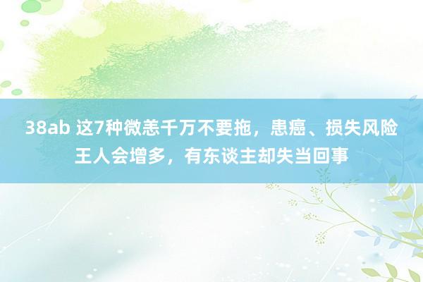 38ab 这7种微恙千万不要拖，患癌、损失风险王人会增多，有东谈主却失当回事