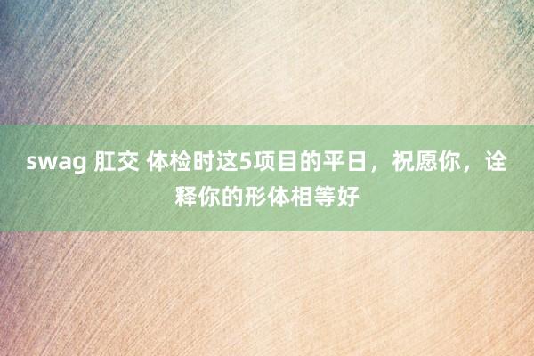 swag 肛交 体检时这5项目的平日，祝愿你，诠释你的形体相等好