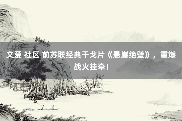 文爱 社区 前苏联经典干戈片《悬崖绝壁》，重燃战火挂牵！