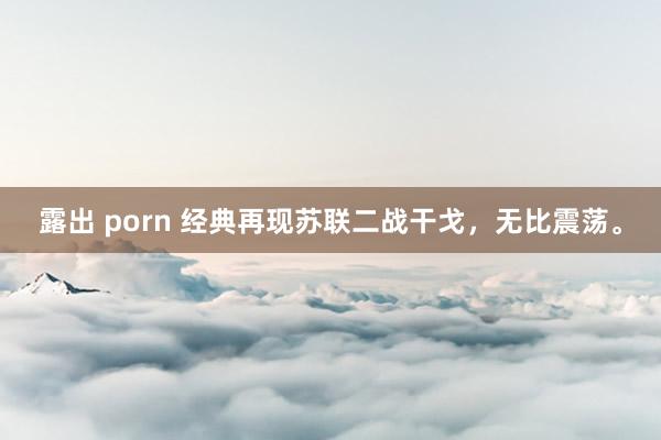 露出 porn 经典再现苏联二战干戈，无比震荡。