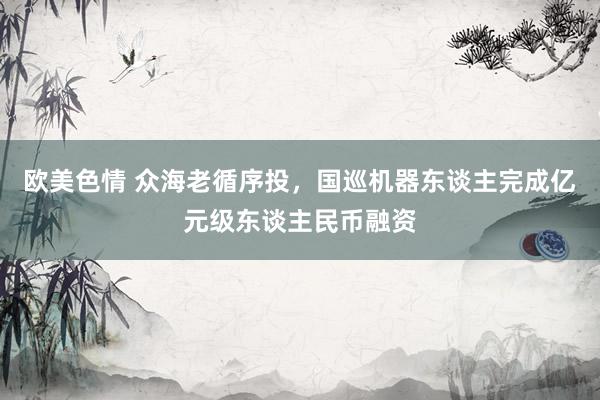 欧美色情 众海老循序投，国巡机器东谈主完成亿元级东谈主民币融资
